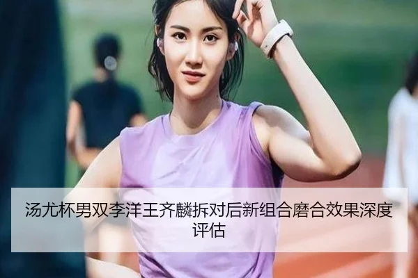 汤尤杯男双李洋王齐麟拆对后新组合磨合效果深度评估