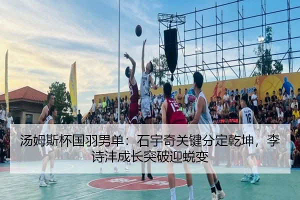 汤姆斯杯国羽男单：石宇奇关键分定乾坤，李诗沣成长突破迎蜕变
