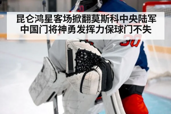 昆仑鸿星客场掀翻莫斯科中央陆军 中国门将神勇发挥力保球门不失