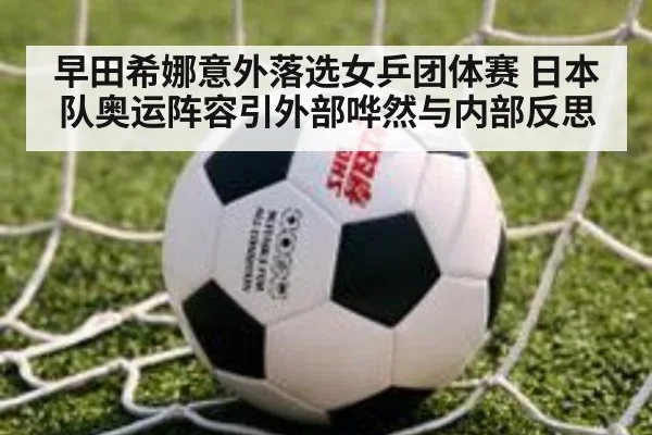 早田希娜意外落选女乒团体赛 日本队奥运阵容引外部哗然与内部反思